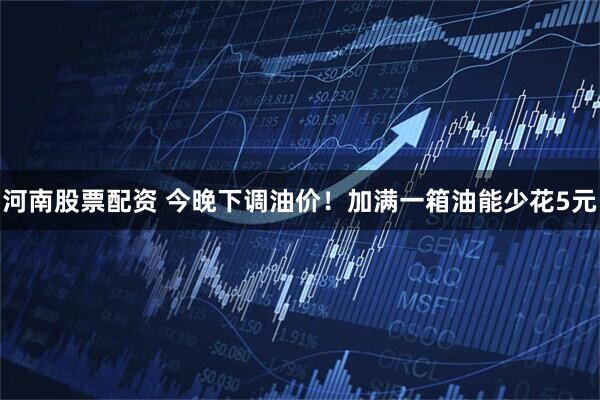 河南股票配资 今晚下调油价！加满一箱油能少花5元