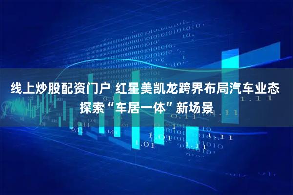 线上炒股配资门户 红星美凯龙跨界布局汽车业态 探索“车居一体”新场景