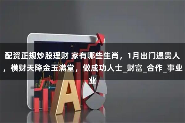配资正规炒股理财 家有哪些生肖，1月出门遇贵人，横财天降金玉满堂，做成功人士_财富_合作_事业