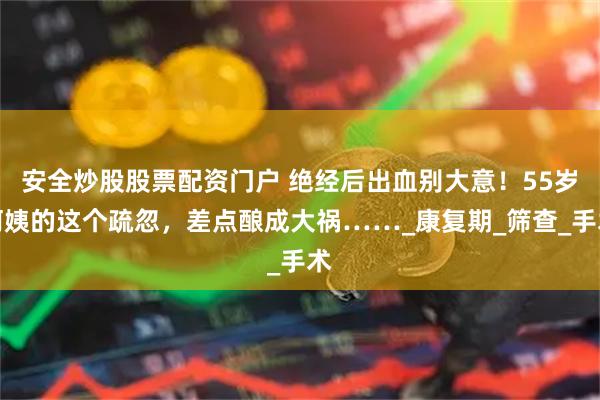 安全炒股股票配资门户 绝经后出血别大意！55岁阿姨的这个疏忽，差点酿成大祸……_康复期_筛查_手术