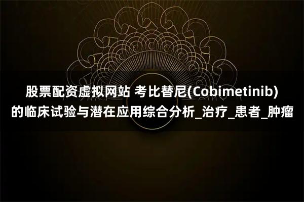 股票配资虚拟网站 考比替尼(Cobimetinib)的临床试验与潜在应用综合分析_治疗_患者_肿瘤