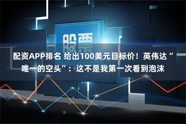 配资APP排名 给出100美元目标价！英伟达“唯一的空头”：这不是我第一次看到泡沫