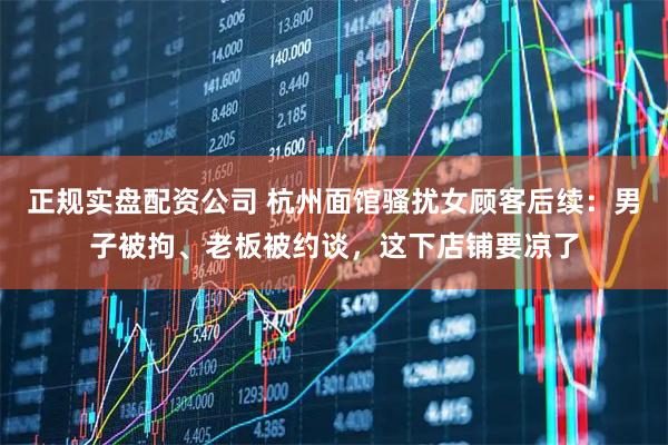 正规实盘配资公司 杭州面馆骚扰女顾客后续：男子被拘、老板被约谈，这下店铺要凉了