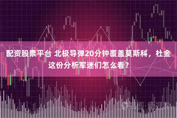 配资股票平台 北极导弹20分钟覆盖莫斯科，杜金这份分析军迷们怎么看？