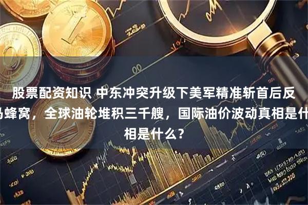 股票配资知识 中东冲突升级下美军精准斩首后反成马蜂窝，全球油轮堆积三千艘，国际油价波动真相是什么？