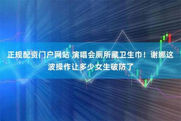 正规配资门户网站 演唱会厕所藏卫生巾！谢娜这波操作让多少女生破防了
