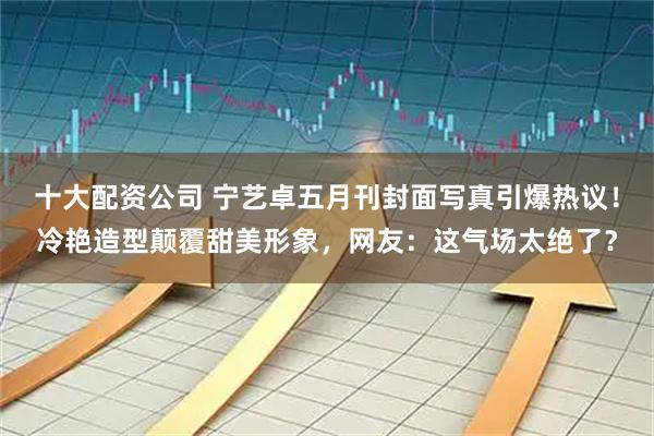 十大配资公司 宁艺卓五月刊封面写真引爆热议！冷艳造型颠覆甜美形象，网友：这气场太绝了？